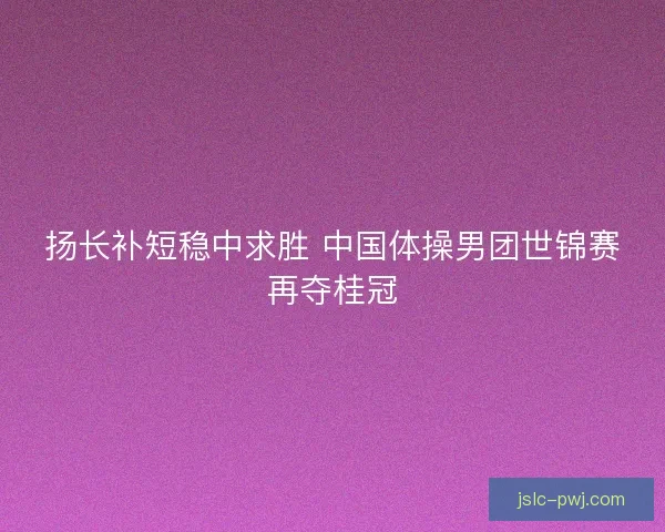 扬长补短稳中求胜 中国体操男团世锦赛再夺桂冠
