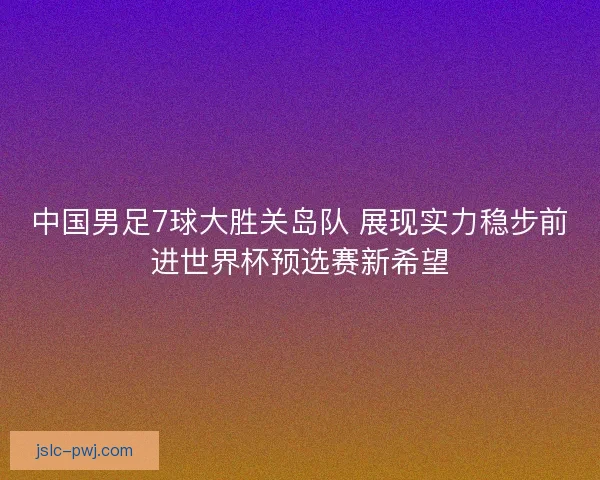 中国男足7球大胜关岛队 展现实力稳步前进世界杯预选赛新希望