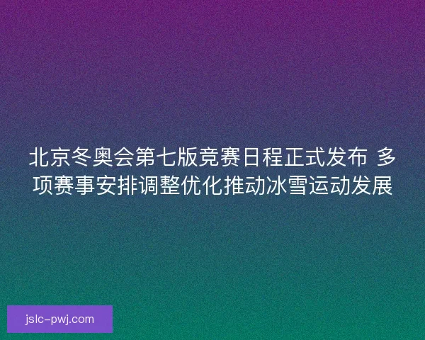 北京冬奥会第七版竞赛日程正式发布 多项赛事安排调整优化推动冰雪运动发展
