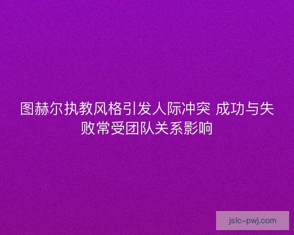 图赫尔执教风格引发人际冲突 成功与失败常受团队关系影响