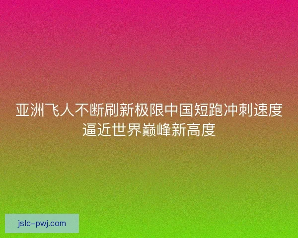 亚洲飞人不断刷新极限中国短跑冲刺速度逼近世界巅峰新高度