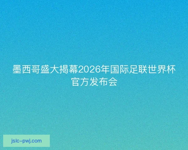 墨西哥盛大揭幕2026年国际足联世界杯官方发布会
