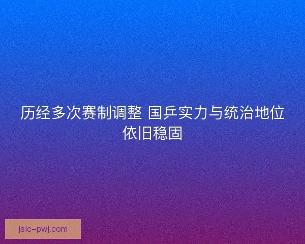 历经多次赛制调整 国乒实力与统治地位依旧稳固