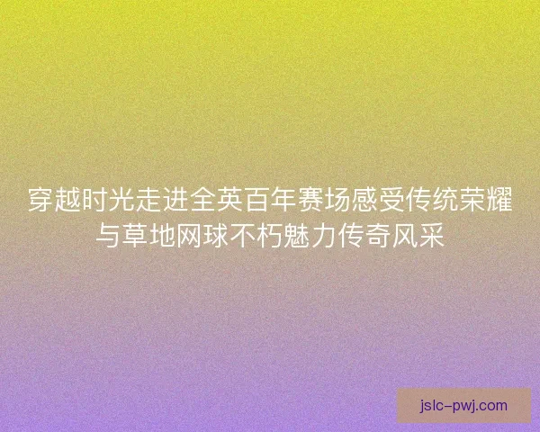 穿越时光走进全英百年赛场感受传统荣耀与草地网球不朽魅力传奇风采