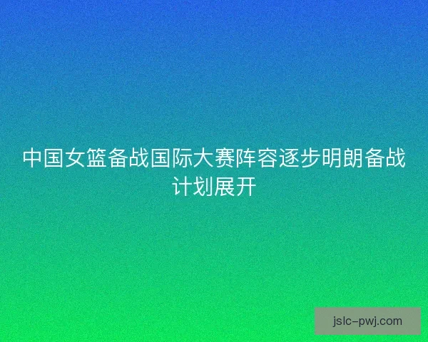 中国女篮备战国际大赛阵容逐步明朗备战计划展开